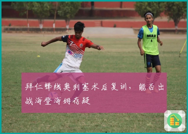 拜仁锋线奥利塞术后复训，能否出战海登海姆存疑