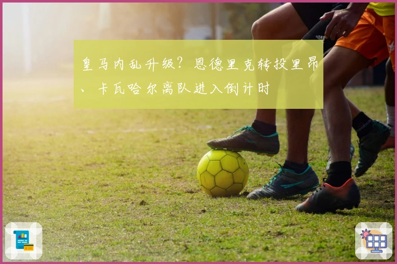 皇马内乱升级?恩德里克转投里昂、卡瓦哈尔离队进入倒计时