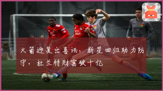 火箭迎复出喜讯，新星回归助力防守，杜兰特财富破十亿