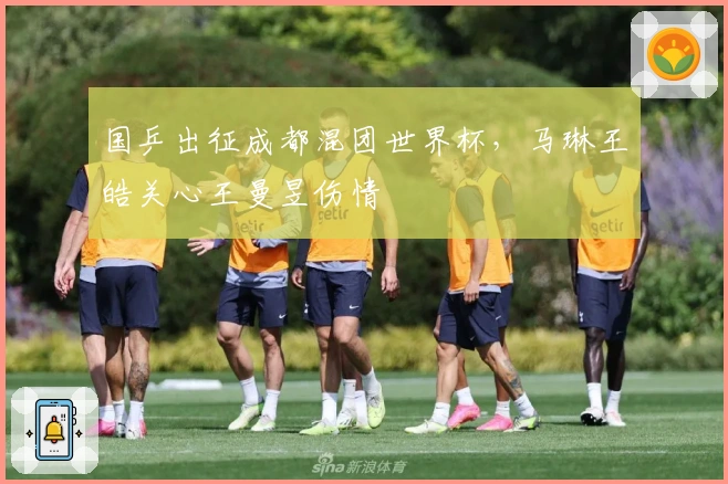 国乒出征成都混团世界杯，马琳王皓关心王曼昱伤情