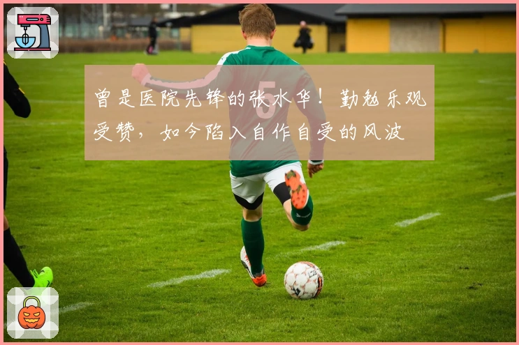 曾是医院先锋的张水华！勤勉乐观受赞，如今陷入自作自受的风波