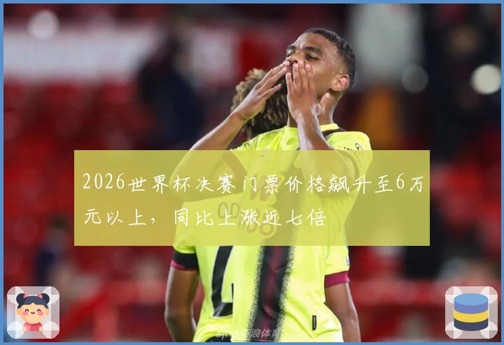 2026世界杯决赛门票价格飙升至6万元以上，同比上涨近七倍