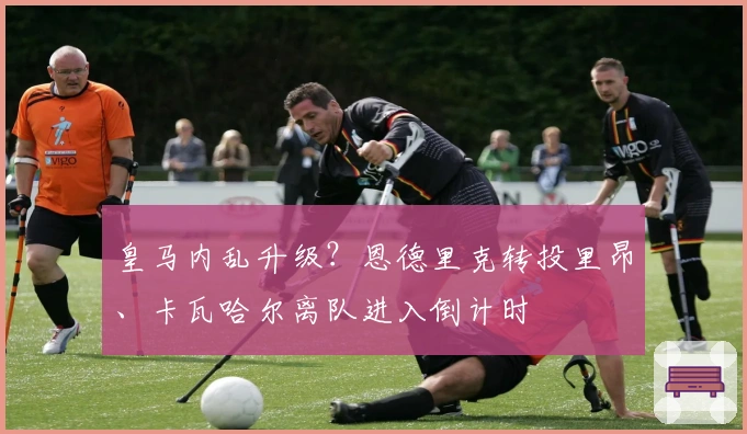 皇马内乱升级？恩德里克转投里昂、卡瓦哈尔离队进入倒计时
