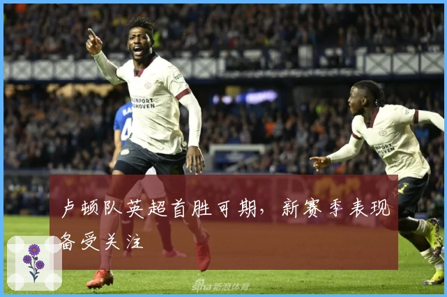 卢顿队英超首胜可期，新赛季表现备受关注