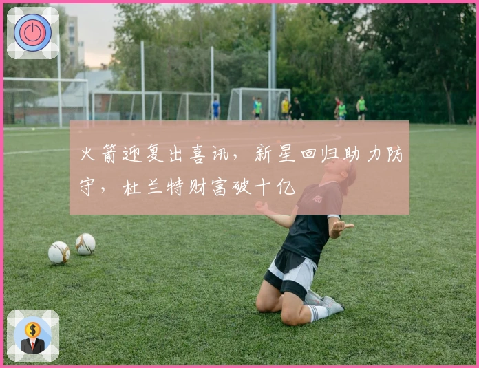 火箭迎复出喜讯，新星回归助力防守，杜兰特财富破十亿
